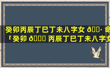 癸卯丙辰丁巳丁未八字女 🌷 命「癸卯 💐 丙辰丁巳丁未八字女命好吗」